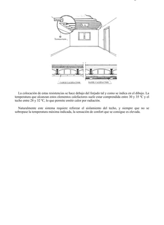 7-6                                                                                      Página 7 de 7




   La colocación de estas resistencias se hace debajo del forjado tal y como se indica en el dibujo. La
temperatura que alcanzan estos elementos calefactores suele estar comprendida entre 30 y 35 ºC y el
techo entre 28 y 32 ºC, lo que permite emitir calor por radiación.

  Naturalmente este sistema requiere reforzar el aislamiento del techo, y siempre que no se
sobrepase la temperatura máxima indicada, la sensación de confort que se consigue es elevada.




file://C:Documents%20and%20SettingsgabrielEscritorioAAAELECTRICAS7-6....             28/03/2007
 