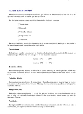 7-5                                                                                    Página 1 de 2




  7.5. AIRE ACONDICIONADO

  El aire acondicionado es una técnica moderna que consiste en el tratamiento del aire con el fin de
aportarle las condiciones de confort que puedan faltarle.

  Un aire correctamente tratado deberá incidir sobre las siguientes variables:

                1) Temperatura.

                2) Humedad.

                3) Velocidad del aire.

                4) Limpieza del aire.

                5) Ventilación.

   Estas cinco variables son un claro exponente de un bienestar ambiental, por lo que su adecuación a
las necesidades de cada caso será de vital importancia.

  Temperatura

  Es la primera variable a considerar y su función es la de eliminar la sensación de frío o calor. La
temperatura que debe tener el aire para que se dé esta situación, suele ser:

                                         Verano: 23ºC     →   28ºC

                                         Invierno: 19ºC   →   24ºC

  Humedad relativa

  Es la variable que nos produce la sensación de seco o húmedo y es tan desagradable cuando hay
exceso como cuando hay defecto. Su valor normal para cualquier época del año suele ser del 55% al
65%.

  Velocidad del aire

  Conseguidas unas condiciones de temperatura y humedad, éstas deben hacerse llegar al cuerpo
humano mediante un correcto movimiento del aire y siempre con una velocidad no molesta para los
ocupantes del local.

  Limpieza del aire

   El hombre respira normalmente 15 kg. de aire por día, lo que da idea de lo fundamental que es
para la salud y el confort la limpieza del mismo. El aire suele contener polvo, humos, etc. y por lo
tanto debe filtrarse.

  Ventilación

  Es imprescindible aportar una cierta cantidad de aire de ventilación, aire del exterior, al local a
acondicionar, con objeto de eliminar el aire viciado y los malos olores.




file://C:Documents%20and%20SettingsgabrielEscritorioAAAELECTRICAS7-5....           28/03/2007
 