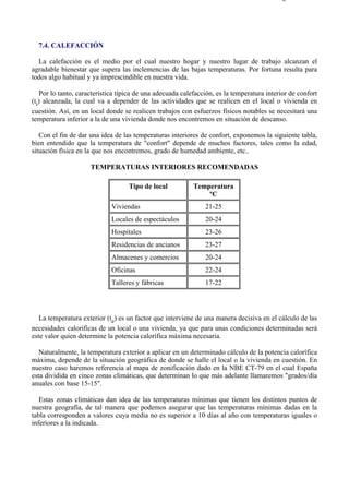 7-4                                                                                      Página 1 de 16




  7.4. CALEFACCIÓN

  La calefacción es el medio por el cual nuestro hogar y nuestro lugar de trabajo alcanzan el
agradable bienestar que supera las inclemencias de las bajas temperaturas. Por fortuna resulta para
todos algo habitual y ya imprescindible en nuestra vida.

   Por lo tanto, característica típica de una adecuada calefacción, es la temperatura interior de confort
(ti) alcanzada, la cual va a depender de las actividades que se realicen en el local o vivienda en
cuestión. Así, en un local donde se realicen trabajos con esfuerzos físicos notables se necesitará una
temperatura inferior a la de una vivienda donde nos encontremos en situación de descanso.

   Con el fin de dar una idea de las temperaturas interiores de confort, exponemos la siguiente tabla,
bien entendido que la temperatura de "confort" depende de muchos factores, tales como la edad,
situación física en la que nos encontremos, grado de humedad ambiente, etc..

                     TEMPERATURAS INTERIORES RECOMENDADAS

                                   Tipo de local           Temperatura
                                                               ºC
                             Viviendas                         21-25
                             Locales de espectáculos           20-24
                             Hospitales                        23-26
                             Residencias de ancianos           23-27
                             Almacenes y comercios             20-24
                             Oficinas                          22-24
                             Talleres y fábricas               17-22




   La temperatura exterior (te) es un factor que interviene de una manera decisiva en el cálculo de las
necesidades caloríficas de un local o una vivienda, ya que para unas condiciones determinadas será
este valor quien determine la potencia calorífica máxima necesaria.

   Naturalmente, la temperatura exterior a aplicar en un determinado cálculo de la potencia calorífica
máxima, depende de la situación geográfica de donde se halle el local o la vivienda en cuestión. En
nuestro caso haremos referencia al mapa de zonificación dado en la NBE CT-79 en el cual España
esta dividida en cinco zonas climáticas, que determinan lo que más adelante llamaremos "grados/día
anuales con base 15-15".

   Estas zonas climáticas dan idea de las temperaturas mínimas que tienen los distintos puntos de
nuestra geografía, de tal manera que podemos asegurar que las temperaturas mínimas dadas en la
tabla corresponden a valores cuya media no es superior a 10 días al año con temperaturas iguales o
inferiores a la indicada.




file://C:Documents%20and%20SettingsgabrielEscritorioAAAELECTRICAS7-4....               28/03/2007
 