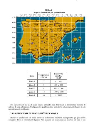 7-4                                                                                Página 2 de 16




                                                         Grados/día
                                      Temperatura
                           Zona                           anuales.
                                        exterior
                                                           15-15
                          Zona A            3              ≤    400
                          Zona B            1             401 a 800
                          Zona C           -1            801 a 1300
                          Zona D           -4            1300 a 1800
                          Zona E           -6              > 1800




   Por supuesto este no es el único criterio utilizado para determinar la temperatura mínima de
calculo de una calefacción. Cualquier otro puede resultar también lo suficientemente bueno si está
razonablemente justificado.

  7.4.1. COEFICIENTE DE TRANSMISIÓN DE CALOR K

  Hablar de calefacción sin antes hablar de aislamiento resultaría incongruente, ya que ambos
conceptos deben ir íntimamente ligados. Para calcular las necesidades de calor de un local o una




file://C:Documents%20and%20SettingsgabrielEscritorioAAAELECTRICAS7-4....        28/03/2007
 