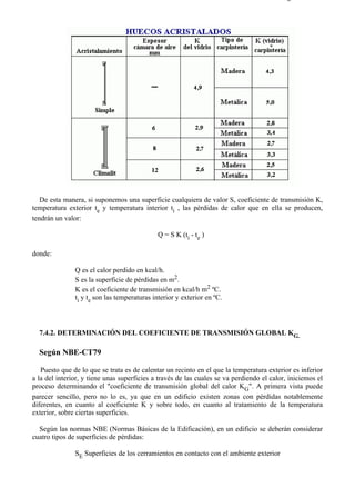 7-4                                                                                      Página 4 de 16




   De esta manera, si suponemos una superficie cualquiera de valor S, coeficiente de transmisión K,
temperatura exterior te y temperatura interior ti , las pérdidas de calor que en ella se producen,
tendrán un valor:

                                             Q = S K (ti - te )

donde:

               Q es el calor perdido en kcal/h.
               S es la superficie de pérdidas en m2.
               K es el coeficiente de transmisión en kcal/h m2 ºC.
               ti y te son las temperaturas interior y exterior en ºC.



  7.4.2. DETERMINACIÓN DEL COEFICIENTE DE TRANSMISIÓN GLOBAL KG.

  Según NBE-CT79

   Puesto que de lo que se trata es de calentar un recinto en el que la temperatura exterior es inferior
a la del interior, y tiene unas superficies a través de las cuales se va perdiendo el calor, iniciemos el
proceso determinando el "coeficiente de transmisión global del calor KG". A primera vista puede
parecer sencillo, pero no lo es, ya que en un edificio existen zonas con pérdidas notablemente
diferentes, en cuanto al coeficiente K y sobre todo, en cuanto al tratamiento de la temperatura
exterior, sobre ciertas superficies.

  Según las normas NBE (Normas Básicas de la Edificación), en un edificio se deberán considerar
cuatro tipos de superficies de pérdidas:

               SE Superficies de los cerramientos en contacto con el ambiente exterior




file://C:Documents%20and%20SettingsgabrielEscritorioAAAELECTRICAS7-4....               28/03/2007
 