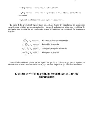 7-4                                                                                    Página 5 de 16



               SQ Superficies de cerramientos de techo o cubierta.

              SN Superficies de cerramientos de separación con otros edificios o con locales no
            calefactados.

               SS Superficies de cerramientos de separación con el terreno.

  La suma de los productos S⋅ K nos darán las pérdidas (kcal/h ºC) en cada una de las distintas
superficies de pérdidas que forman cada tipo, y dentro de cada tipo, se aplicará un coeficiente de
corrección que depende de las condiciones en que se encuentre con respecto a la temperatura
exterior:



                                             En contacto directo con el exterior

                                             Protegidas del exterior

                                             Muy poco protegidas del exterior

                                             Protegidas del exterior




  Naturalmente existe un quinto tipo de superficies que no se consideran, ya que se suponen en
contacto con locales o edificios calefactados, y por lo tanto, las pérdidas por transmisión son nulas.




        Ejemplo de vivienda colindante con diversos tipos de
                          cerramientos




file://C:Documents%20and%20SettingsgabrielEscritorioAAAELECTRICAS7-4....            28/03/2007
 