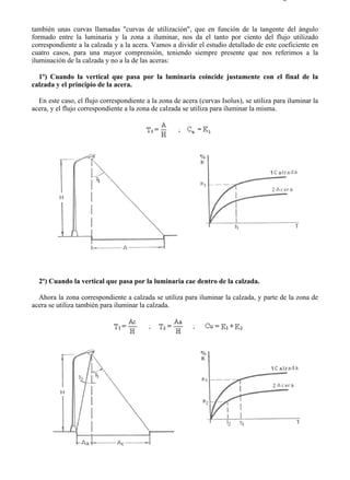 9-4                                                                                     Página 5 de 37



también unas curvas llamadas "curvas de utilización", que en función de la tangente del ángulo
formado entre la luminaria y la zona a iluminar, nos da el tanto por ciento del flujo utilizado
correspondiente a la calzada y a la acera. Vamos a dividir el estudio detallado de este coeficiente en
cuatro casos, para una mayor comprensión, teniendo siempre presente que nos referimos a la
iluminación de la calzada y no a la de las aceras:

  1º) Cuando la vertical que pasa por la luminaria coincide justamente con el final de la
calzada y el principio de la acera.

  En este caso, el flujo correspondiente a la zona de acera (curvas Isolux), se utiliza para iluminar la
acera, y el flujo correspondiente a la zona de calzada se utiliza para iluminar la misma.




  2º) Cuando la vertical que pasa por la luminaria cae dentro de la calzada.

  Ahora la zona correspondiente a calzada se utiliza para iluminar la calzada, y parte de la zona de
acera se utiliza también para iluminar la calzada.




file://C:Documents%20and%20SettingsgabrielEscritorioAAAELECTRICAS9-4....              28/03/2007
 