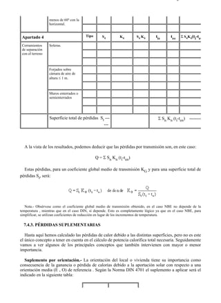 7-4                                                                                          Página 10 de 16



                  menos de 60º con la
                  horizontal.


 Apartado 4                             Tipo      S4         K4        S4 K4       ti4      t e4   Σ S4K4(ti-te4

 Cerramientos     Soleras.
 de separación
 con el terreno



                  Forjados sobre
                  cámara de aire de
                  altura ≤ 1 m.



                  Muros enterrados o
                  semienterrados




                  Superficie total de pérdidas St ---                               Σ Sn Kn (ti-ten)    --------
                                                 ---




  A la vista de los resultados, podemos deducir que las pérdidas por transmisión son, en este caso:

                                               Q = Σ Sn Kn (ti-ten)

  Estas pérdidas, para un coeficiente global medio de transmisión KG y para una superficie total de
pérdidas St, será:




   Nota.- Obsérvese como el coeficiente global medio de transmisión obtenido, en el caso NBE no depende de la
temperatura , mientras que en el caso DIN, sí depende. Esto es completamente lógico ya que en el caso NBE, para
simplificar, se utilizan coeficientes de reducción en lugar de los incrementos de temperatura.

  7.4.3. PÉRDIDAS SUPLEMENTARIAS

   Hasta aquí hemos calculado las pérdidas de calor debido a las distintas superficies, pero no es este
el único concepto a tener en cuenta en el cálculo de potencia calorífica total necesaria. Seguidamente
vamos a ver algunos de los principales conceptos que también intervienen con mayor o menor
importancia.

   Suplemento por orientación.- La orientación del local o vivienda tiene su importancia como
consecuencia de la ganancia o pérdida de calorías debido a la aportación solar con respecto a una
orientación media (E , O) de referencia . Según la Norma DIN 4701 el suplemento a aplicar será el
indicado en la siguiente tabla:




file://C:Documents%20and%20SettingsgabrielEscritorioAAAELECTRICAS7-4....                     28/03/2007
 