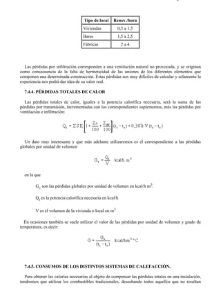 7-4                                                                                   Página 12 de 16



                                    Tipo de local    Renov./hora
                                   Viviendas           0,5 a 1,5
                                   Bares               1,5 a 2,5
                                   Fábricas                2a4




  Las pérdidas por infiltración corresponden a una ventilación natural no provocada, y se originan
como consecuencia de la falta de hermeticidad de las uniones de los diferentes elementos que
componen una determinada construcción. Estas pérdidas son muy difíciles de calcular y solamente la
experiencia nos podrá dar idea de su valor real.

  7.4.4. PÉRDIDAS TOTALES DE CALOR

  Las pérdidas totales de calor, iguales a la potencia calorífica necesaria, será la suma de las
pérdidas por transmisión, incrementadas con los correspondientes suplementos, más las pérdidas por
ventilación e infiltración:




  Un dato muy interesante y que más adelante utilizaremos es el correspondiente a las pérdidas
globales por unidad de volumen




  en la que

        Gv son las pérdidas globales por unidad de volumen en kcal/h m3.

        Qt es la potencia calorífica necesaria en kcal/h

        V es el volumen de la vivienda o local en m3

  En ocasiones también se suele utilizar el valor de las pérdidas por unidad de volumen y grado de
temperatura, es decir:




  7.4.5. CONSUMOS DE LOS DISTINTOS SISTEMAS DE CALEFACCIÓN.

   Para obtener las calorías necesarias al objeto de compensar las pérdidas totales en una instalación,
tendremos que utilizar los combustibles tradicionales, desechando todos aquellos que no resultan




file://C:Documents%20and%20SettingsgabrielEscritorioAAAELECTRICAS7-4....             28/03/2007
 