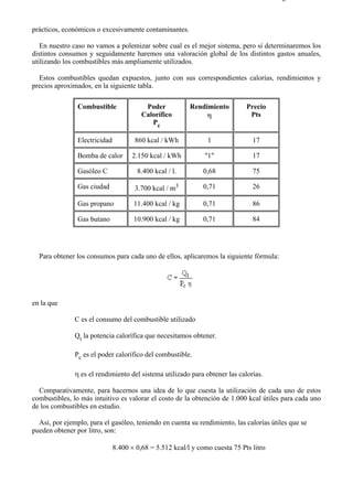 7-4                                                                                     Página 13 de 16



prácticos, económicos o excesivamente contaminantes.

   En nuestro caso no vamos a polemizar sobre cual es el mejor sistema, pero sí determinaremos los
distintos consumos y seguidamente haremos una valoración global de los distintos gastos anuales,
utilizando los combustibles más ampliamente utilizados.

  Estos combustibles quedan expuestos, junto con sus correspondientes calorías, rendimientos y
precios aproximados, en la siguiente tabla.

                Combustible               Poder           Rendimiento         Precio
                                         Calorífico            η               Pts
                                            Pc

                Electricidad          860 kcal / kWh            1               17

                Bomba de calor       2.150 kcal / kWh          "1"              17

                Gasóleo C              8.400 kcal / l.         0,68             75

                Gas ciudad            3.700 kcal / m3          0,71             26

                Gas propano           11.400 kcal / kg         0,71             86

                Gas butano            10.900 kcal / kg         0,71             84




  Para obtener los consumos para cada uno de ellos, aplicaremos la siguiente fórmula:




en la que

               C es el consumo del combustible utilizado

               Qt la potencia calorífica que necesitamos obtener.

               Pc es el poder calorífico del combustible.

               η es el rendimiento del sistema utilizado para obtener las calorías.

  Comparativamente, para hacernos una idea de lo que cuesta la utilización de cada uno de estos
combustibles, lo más intuitivo es valorar el costo de la obtención de 1.000 kcal útiles para cada uno
de los combustibles en estudio.

  Así, por ejemplo, para el gasóleo, teniendo en cuenta su rendimiento, las calorías útiles que se
pueden obtener por litro, son:

                               8.400 × 0,68 = 5.512 kcal/l y como cuesta 75 Pts litro




file://C:Documents%20and%20SettingsgabrielEscritorioAAAELECTRICAS7-4....              28/03/2007
 