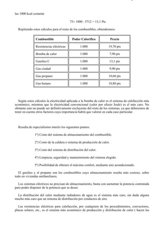 7-4                                                                                  Página 14 de 16



las 1000 kcal costarán

                                         75× 1000 : 5712 = 13,1 Pts

  Repitiendo estos cálculos para el resto de los combustibles, obtendremos:

               Combustible                 Poder Calorífico               Precio

               Resistencias eléctricas           1.000                19,70 pts

               Bomba de calor                    1.000                 7,90 pts

               Gasóleo C                         1.000                 13,1 pts

               Gas ciudad                        1.000                 9,90 pts

               Gas propano                       1.000                10,60 pts

               Gas butano                        1.000                10,80 pts




   Según estos cálculos la electricidad aplicada a la bomba de calor es el sistema de calefacción más
económico, mientras que la electricidad convencional (calor por efecto Joule) es el más caro. No
obstante esto no puede ser definitivamente excluyente del resto de los sistemas, ya que deberemos de
tener en cuenta otros factores cuya importancia habrá que valorar en cada caso particular.



  Resulta de especialísimo interés los siguientes puntos:

              1º) Costo del sistema de almacenamiento del combustible.

              2º) Costo de la caldera o sistema de producción de calor.

              3º) Costo del sistema de distribución del calor.

              4º) Limpieza, seguridad y mantenimiento del sistema elegido.

              5º) Posibilidad de obtener el máximo confort, mediante aire acondicionado.

  El gasóleo y el propano son los combustibles cuyo almacenamiento resulta más costoso, sobre
todo en viviendas unifamiliares.

  Los sistemas eléctricos no precisan de almacenamiento, basta con aumentar la potencia contratada
para poder disponer de la potencia que se desee.

 La distribución del calor mediante radiadores de agua es el sistema más caro, sin duda alguna
mucho más caro que un sistema de distribución por conductos de aire.

   Las resistencias eléctricas para calefacción, por cualquiera de los procedimientos, convectores,
placas solares, etc., es el sistema más económico de producción y distribución de calor ( hacen las




file://C:Documents%20and%20SettingsgabrielEscritorioAAAELECTRICAS7-4....           28/03/2007
 