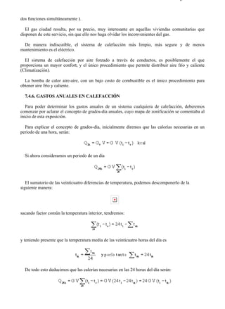 7-4                                                                                   Página 15 de 16



dos funciones simultáneamente ).

   El gas ciudad resulta, por su precio, muy interesante en aquellas viviendas comunitarias que
disponen de este servicio, sin que ello nos haga olvidar los inconvenientes del gas.

 De manera indiscutible, el sistema de calefacción más limpio, más seguro y de menos
mantenimiento es el eléctrico.

  El sistema de calefacción por aire forzado a través de conductos, es posiblemente el que
proporciona un mayor confort, y el único procedimiento que permite distribuir aire frío y caliente
(Climatización).

  La bomba de calor aire-aire, con un bajo costo de combustible es el único procedimiento para
obtener aire frío y caliente.

  7.4.6. GASTOS ANUALES EN CALEFACCIÓN

   Para poder determinar los gastos anuales de un sistema cualquiera de calefacción, deberemos
comenzar por aclarar el concepto de grados-día anuales, cuyo mapa de zonificación se comentaba al
inicio de esta exposición.

  Para explicar el concepto de grados-día, inicialmente diremos que las calorías necesarias en un
periodo de una hora, serán:




  Si ahora consideramos un periodo de un día




   El sumatorio de las veinticuatro diferencias de temperatura, podemos descomponerlo de la
siguiente manera:




sacando factor común la temperatura interior, tendremos:




y teniendo presente que la temperatura media de las veinticuatro horas del día es




  De todo esto deducimos que las calorías necesarias en las 24 horas del día serán:




file://C:Documents%20and%20SettingsgabrielEscritorioAAAELECTRICAS7-4....            28/03/2007
 
