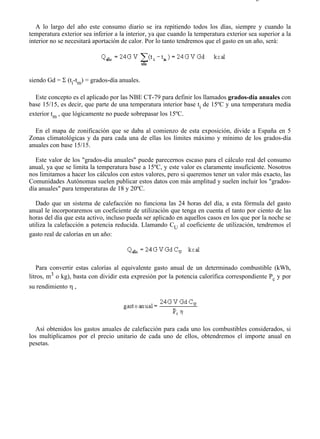 7-4                                                                                    Página 16 de 16



   A lo largo del año este consumo diario se ira repitiendo todos los días, siempre y cuando la
temperatura exterior sea inferior a la interior, ya que cuando la temperatura exterior sea superior a la
interior no se necesitará aportación de calor. Por lo tanto tendremos que el gasto en un año, será:




siendo Gd = Σ (ti-tm) = grados-día anuales.

  Este concepto es el aplicado por las NBE CT-79 para definir los llamados grados-día anuales con
base 15/15, es decir, que parte de una temperatura interior base ti de 15ºC y una temperatura media
exterior tm , que lógicamente no puede sobrepasar los 15ºC.

  En el mapa de zonificación que se daba al comienzo de esta exposición, divide a España en 5
Zonas climatológicas y da para cada una de ellas los límites máximo y mínimo de los grados-día
anuales con base 15/15.

  Este valor de los "grados-día anuales" puede parecernos escaso para el cálculo real del consumo
anual, ya que se limita la temperatura base a 15ºC, y este valor es claramente insuficiente. Nosotros
nos limitamos a hacer los cálculos con estos valores, pero si queremos tener un valor más exacto, las
Comunidades Autónomas suelen publicar estos datos con más amplitud y suelen incluir los "grados-
día anuales" para temperaturas de 18 y 20ºC.

   Dado que un sistema de calefacción no funciona las 24 horas del día, a esta fórmula del gasto
anual le incorporaremos un coeficiente de utilización que tenga en cuenta el tanto por ciento de las
horas del día que esta activo, incluso pueda ser aplicado en aquellos casos en los que por la noche se
utiliza la calefacción a potencia reducida. Llamando CU al coeficiente de utilización, tendremos el
gasto real de calorías en un año:




   Para convertir estas calorías al equivalente gasto anual de un determinado combustible (kWh,
litros, m3 o kg), basta con dividir esta expresión por la potencia calorífica correspondiente Pc y por
su rendimiento η ,




   Así obtenidos los gastos anuales de calefacción para cada uno los combustibles considerados, si
los multiplicamos por el precio unitario de cada uno de ellos, obtendremos el importe anual en
pesetas.




file://C:Documents%20and%20SettingsgabrielEscritorioAAAELECTRICAS7-4....              28/03/2007
 