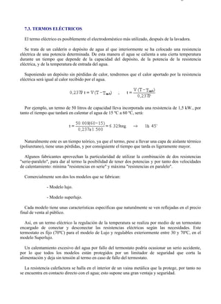 7-3                                                                                      Página 1 de 6




  7.3. TERMOS ELÉCTRICOS

  El termo eléctrico es posiblemente el electrodoméstico más utilizado, después de la lavadora.

   Se trata de un calderín o depósito de agua al que interiormente se ha colocado una resistencia
eléctrica de una potencia determinada. De esta manera el agua se calienta a una cierta temperatura
durante un tiempo que depende de la capacidad del depósito, de la potencia de la resistencia
eléctrica, y de la temperatura de entrada del agua.

   Suponiendo un depósito sin pérdidas de calor, tendremos que el calor aportado por la resistencia
eléctrica será igual al calor recibido por el agua.




   Por ejemplo, un termo de 50 litros de capacidad lleva incorporada una resistencia de 1,5 kW., por
tanto el tiempo que tardará en calentar el agua de 15 ºC a 60 ºC, será:




  Naturalmente este es un tiempo teórico, ya que el termo, pese a llevar una capa de aislante térmico
(poliuretano), tiene unas pérdidas, y por consiguiente el tiempo que tarda es ligeramente mayor.

  Algunos fabricantes aprovechan la particularidad de utilizar la combinación de dos resistencias
"serie-paralelo", para dar al termo la posibilidad de tener dos potencias y por tanto dos velocidades
de calentamiento: mínima "resistencias en serie" y máxima "resistencias en paralelo".

  Comercialmente son dos los modelos que se fabrican:

               - Modelo lujo.

               - Modelo superlujo.

   Cada modelo tiene unas características específicas que naturalmente se ven reflejadas en el precio
final de venta al público.

   Así, en un termo eléctrico la regulación de la temperatura se realiza por medio de un termostato
encargado de conectar y desconectar las resistencias eléctricas según las necesidades. Este
termostato es fijo (70ºC) para el modelo de Lujo y regulables exteriormente entre 30 y 70ºC, en el
modelo Superlujo.

   Un calentamiento excesivo del agua por fallo del termostato podría ocasionar un serio accidente,
por lo que todos los modelos están protegidos por un limitador de seguridad que corta la
alimentación y deja sin tensión al termo en caso de fallo del termostato.

   La resistencia calefactora se halla en el interior de un vaina metálica que la protege, por tanto no
se encuentra en contacto directo con el agua; esto supone una gran ventaja y seguridad.




file://C:Documents%20and%20SettingsgabrielEscritorioAAAELECTRICAS7-3....             28/03/2007
 