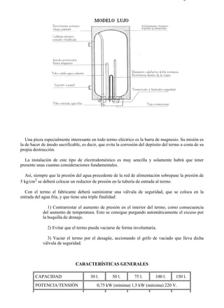 7-3                                                                                       Página 2 de 6




   Una pieza especialmente interesante en todo termo eléctrico es la barra de magnesio. Su misión es
la de hacer de ánodo sacrificable, es decir, que evita la corrosión del depósito del termo a costa de su
propia destrucción.

  La instalación de este tipo de electrodoméstico es muy sencilla y solamente habrá que tener
presente unas cuantas consideraciones fundamentales.

   Así, siempre que la presión del agua procedente de la red de alimentación sobrepase la presión de
5 kg/cm2 se deberá colocar un reductor de presión en la tubería de entrada al termo.

  Con el termo el fabricante deberá suministrar una válvula de seguridad, que se coloca en la
entrada del agua fría, y que tiene una triple finalidad:

               1) Contrarrestar el aumento de presión en el interior del termo, como consecuencia
            del aumento de temperatura. Esto se consigue purgando automáticamente el exceso por
            la boquilla de drenaje.

               2) Evitar que el termo pueda vaciarse de forma involuntaria.

              3) Vaciar el termo por el desagüe, accionando el grifo de vaciado que lleva dicha
            válvula de seguridad.



                               CARACTERÍSTICAS GENERALES

        CAPACIDAD                      30 l.        50 l.       75 l.       100 l.      150 l.
        POTENCIA/TENSIÓN                   0,75 kW (mínima) 1,5 kW (máxima) 220 V.




file://C:Documents%20and%20SettingsgabrielEscritorioAAAELECTRICAS7-3....              28/03/2007
 