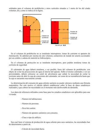7-3                                                                                     Página 5 de 6



señalados para el volumen de prohibición y otros verticales situados a 1 metro de los del citado
volumen, tal y como se indica en la figura.




   En el volumen de prohibición no se instalarán interruptores, tomas de corriente ni aparatos de
iluminación. Se admiten por encima de este volumen, contactores de mando de sonería accionados
por un cordón o cadena de material no hidroscópico.

  En el volumen de protección no se instalarán interruptores, pero podrán instalarse tomas de
corriente de seguridad.

   El calentador de agua deberá instalarse, a ser posible, fuera del volumen de prohibición, con
objeto de evitar las proyecciones de agua al interior del aparato. Sobre el mismo calentador, o en sus
proximidades, deberá colocarse un cartel de advertencia que señale la necesidad de cortar la
corriente antes de abrir la caja de conexiones del calentador, así como de no reestablecerla hasta que
la caja se encuentre nuevamente cerrada.

   La determinación del consumo de agua caliente sanitaria no puede valorarse mediante una fórmula
matemática. Por este motivo el cálculo deberá establecerse sobre la base de datos estadísticos
realizados y que cubren las necesidades en el momento más desfavorable de demanda.

  Los datos de referencia utilizados como base para los estudios estadísticos son aplicables para una
vivienda:

               - Número de habitaciones.

               - Número de personas.

               - Nivel de confort.

               - Número de aparatos sanitarios con consumo.

               - Clase o tipo de edificio.

  Sea cual fuere el sistema de producción de agua caliente para usos sanitarios, las necesidades han
de determinarse a partir de:

               - Cálculo de necesidad diaria.



file://C:Documents%20and%20SettingsgabrielEscritorioAAAELECTRICAS7-3....            28/03/2007
 