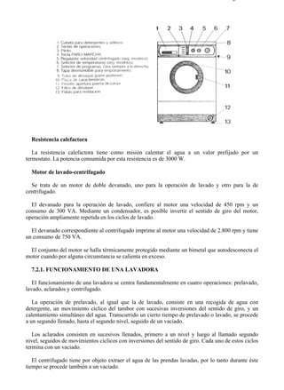 7-2                                                                                    Página 2 de 5




  Resistencia calefactora

   La resistencia calefactora tiene como misión calentar el agua a un valor prefijado por un
termostato. La potencia consumida por esta resistencia es de 3000 W.

  Motor de lavado-centrifugado

  Se trata de un motor de doble devanado, uno para la operación de lavado y otro para la de
centrifugado.

  El devanado para la operación de lavado, confiere al motor una velocidad de 450 rpm y un
consumo de 300 VA. Mediante un condensador, es posible invertir el sentido de giro del motor,
operación ampliamente repetida en los ciclos de lavado.

  El devanado correspondiente al centrifugado imprime al motor una velocidad de 2.800 rpm y tiene
un consumo de 750 VA.

 El conjunto del motor se halla térmicamente protegido mediante un bimetal que autodesconecta el
motor cuando por alguna circunstancia se calienta en exceso.

  7.2.1. FUNCIONAMIENTO DE UNA LAVADORA

   El funcionamiento de una lavadora se centra fundamentalmente en cuatro operaciones: prelavado,
lavado, aclarados y centrifugado.

   La operación de prelavado, al igual que la de lavado, consiste en una recogida de agua con
detergente, un movimiento cíclico del tambor con sucesivas inversiones del sentido de giro, y un
calentamiento simultáneo del agua. Transcurrido un cierto tiempo de prelavado o lavado, se procede
a un segundo llenado, hasta el segundo nivel, seguido de un vaciado.

   Los aclarados consisten en sucesivos llenados, primero a un nivel y luego al llamado segundo
nivel, seguidos de movimientos cíclicos con inversiones del sentido de giro. Cada uno de estos ciclos
termina con un vaciado.

   El centrifugado tiene por objeto extraer el agua de las prendas lavadas, por lo tanto durante éste
tiempo se procede también a un vaciado.



file://C:Documents%20and%20SettingsgabrielEscritorioAAAELECTRICAS7-2....           28/03/2007
 