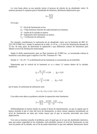 9-4                                                                                    Página 7 de 37



   Lo visto hasta ahora ya nos permite iniciar el proceso de cálculo de un alumbrado viario. Si
tenemos presente lo expuesto para el alumbrado de interiores, fácilmente deduciremos que:




  En la que:

                E = Nivel de iluminación en lux.
                φ t = Flujo luminoso máximo de cada luminaria en Lúmenes.
                A = Ancho de la calzada en metros.
                D = Separación entre luminarias en metros.
                Cu = Coeficiente de utilización.

  Por ejemplo, consideremos la realización de un alumbrado viario con la luminaria de BJC (F-
2211-W-25.000 Lm.), siendo la anchura de la calle, A=10 m., y el nivel de iluminación deseado de
32 lux. Se trata, pues, de determinar la separación a que deberemos colocar las luminarias para
obtener el nivel de iluminación mencionado.

  Según lo dicho anteriormente, para un flujo luminoso de 25.000 Lm., se recomienda colocar la
luminaria a una altura igual o superior a los 9m. Tomamos H = 9m.

  Siendo A = 10 y H = 9, la distribución de las luminarias se recomienda sea al tresbolillo.

   Suponiendo que la vertical de la luminaria se va a situar 1,5 metros dentro de la calzada,
tendremos:




por lo tanto, el coeficiente de utilización será:



  Con todos estos datos ya podemos calcular la separación entre luminarias.




  Deliberadamente no hemos tenido en cuenta el factor de mantenimiento, ya que se supone que lo
hemos incluido al dar el valor del nivel de iluminación, es decir, hemos supuesto inicialmente un
nivel de iluminación un tanto por ciento mayor que el que se necesita, previendo una cierta
depreciación.

   Con esto ya tenemos resuelto el problema, pero al igual que en el caso de alumbrados interiores,
para una mayor seguridad en los resultados, sería deseable conocer el nivel de iluminación en una
serie de puntos de la calzada, con el fin de poder determinar lo que más adelante llamaremos factor




file://C:Documents%20and%20SettingsgabrielEscritorioAAAELECTRICAS9-4....            28/03/2007
 