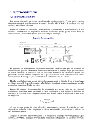 7-1                                                                                      Página 1 de 11




  7. ELECTRODOMÉSTICOS

  7.1. HORNOS MICROONDAS

   Los hornos microondas son hornos que alimentados mediante energía eléctrica producen ondas
electromagnéticas de una determinada frecuencia, llamadas MICROONDAS, siendo su principal
finalidad la de calentar alimentos.

   Dentro del espectro de frecuencias, las microondas se sitúan entre la radiofrecuencia y la luz
infrarroja, compartiendo las propiedades de ambas radiaciones, por lo que se utilizan tanto en
comunicaciones (ondas de radio) como para cocinar (rayos infrarrojos).




  La propiedad de las microondas de poder ser moduladas, las hace aptas para ser utilizadas en
comunicaciones, pues en determinadas condiciones atmosféricas se propagan mejor que otras ondas
de menor frecuencia. A semejanza con las radiaciones luminosas, las microondas pueden ser
proyectadas en forma de haces compactos, por lo que su utilización resulta imprescindible en ciertas
comunicaciones de radio y TV, así como también en las transmisiones vía satélite.

   El radar también funciona a base de microondas. Aprovechando la facilidad de enviarlas en haces
rectilíneos, es posible detectar la posición, velocidad y trayectoria, de objetos muy distantes, tan sólo
con analizar las ondas reflejadas por estos.

   Dentro del espectro electromagnético, las microondas son ondas cortas de una longitud
comprendida entre unos pocos milímetros y varios centímetros, lo cual equivale a decir que su
frecuencia de oscilación estará comprendida entre unos cuantos cientos de megaciclos y unos miles
de megaciclos.




   Al igual que sus vecinos, los rayos infrarrojos, las microondas comparten la propiedad de hacer
vibrar ciertas moléculas de los cuerpos que atraviesan, calentándolos, propiedad que es utilizada en
los "hornos microondas".

   Así pues, si colocamos un alimento dentro de la influencia de un campo electro-magnético de, por
ejemplo, 2.450 MHZ., las cargas eléctricas de las microondas se tropezarán con las cargas eléctricas




file://C:Documents%20and%20SettingsgabrielEscritorioAAAELECTRICAS7-1....               28/03/2007
 