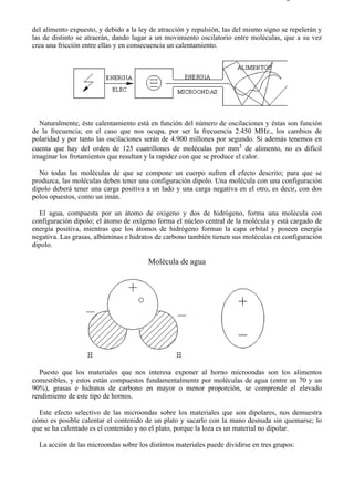 7-1                                                                                   Página 2 de 11



del alimento expuesto, y debido a la ley de atracción y repulsión, las del mismo signo se repelerán y
las de distinto se atraerán, dando lugar a un movimiento oscilatorio entre moléculas, que a su vez
crea una fricción entre ellas y en consecuencia un calentamiento.




  Naturalmente, éste calentamiento está en función del número de oscilaciones y éstas son función
de la frecuencia; en el caso que nos ocupa, por ser la frecuencia 2.450 MHz., los cambios de
polaridad y por tanto las oscilaciones serán de 4.900 millones por segundo. Si además tenemos en
cuenta que hay del orden de 125 cuatrillones de moléculas por mm3 de alimento, no es difícil
imaginar los frotamientos que resultan y la rapidez con que se produce el calor.

  No todas las moléculas de que se compone un cuerpo sufren el efecto descrito; para que se
produzca, las moléculas deben tener una configuración dipolo. Una molécula con una configuración
dipolo deberá tener una carga positiva a un lado y una carga negativa en el otro, es decir, con dos
polos opuestos, como un imán.

  El agua, compuesta por un átomo de oxígeno y dos de hidrógeno, forma una molécula con
configuración dipolo; el átomo de oxígeno forma el núcleo central de la molécula y está cargado de
energía positiva, mientras que los átomos de hidrógeno forman la capa orbital y poseen energía
negativa. Las grasas, albúminas e hidratos de carbono también tienen sus moléculas en configuración
dipolo.

                                        Molécula de agua




  Puesto que los materiales que nos interesa exponer al horno microondas son los alimentos
comestibles, y estos están compuestos fundamentalmente por moléculas de agua (entre un 70 y un
90%), grasas e hidratos de carbono en mayor o menor proporción, se comprende el elevado
rendimiento de este tipo de hornos.

  Este efecto selectivo de las microondas sobre los materiales que son dipolares, nos demuestra
cómo es posible calentar el contenido de un plato y sacarlo con la mano desnuda sin quemarse; lo
que se ha calentado es el contenido y no el plato, porque la loza es un material no dipolar.

  La acción de las microondas sobre los distintos materiales puede dividirse en tres grupos:




file://C:Documents%20and%20SettingsgabrielEscritorioAAAELECTRICAS7-1....            28/03/2007
 