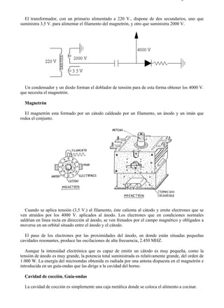 7-1                                                                                  Página 4 de 11



  El transformador, con un primario alimentado a 220 V., dispone de dos secundarios, uno que
suministra 3,5 V. para alimentar el filamento del magnetrón, y otro que suministra 2000 V.




  Un condensador y un diodo forman el doblador de tensión para de esta forma obtener los 4000 V.
que necesita el magnetrón.

  Magnetrón

  El magnetrón esta formado por un cátodo caldeado por un filamento, un ánodo y un imán que
rodea el conjunto.




   Cuando se aplica tensión (3,5 V.) al filamento, éste calienta al cátodo y emite electrones que se
ven atraídos por los 4000 V. aplicados al ánodo. Los electrones que en condiciones normales
saldrían en línea recta en dirección al ánodo, se ven frenados por el campo magnético y obligados a
moverse en un orbital situado entre el ánodo y el cátodo.

  El paso de los electrones por las proximidades del ánodo, en donde están situadas pequeñas
cavidades resonantes, produce las oscilaciones de alta frecuencia, 2.450 MHZ.

   Aunque la intensidad electrónica que es capaz de emitir un cátodo es muy pequeña, como la
tensión de ánodo es muy grande, la potencia total suministrada es relativamente grande, del orden de
1.000 W. La energía del microondas obtenida es radiada por una antena dispuesta en el magnetrón e
introducida en un guía-ondas que las dirige a la cavidad del horno.

  Cavidad de cocción. Guía-ondas

  La cavidad de cocción es simplemente una caja metálica donde se coloca el alimento a cocinar.




file://C:Documents%20and%20SettingsgabrielEscritorioAAAELECTRICAS7-1....          28/03/2007
 