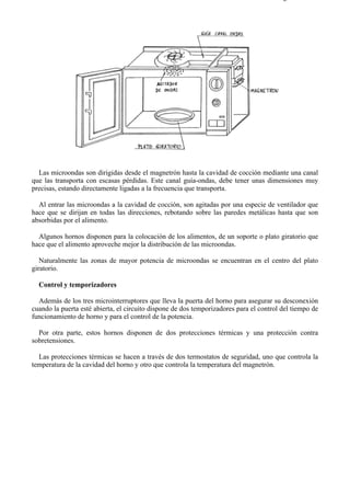 7-1                                                                                    Página 5 de 11




  Las microondas son dirigidas desde el magnetrón hasta la cavidad de cocción mediante una canal
que las transporta con escasas pérdidas. Este canal guía-ondas, debe tener unas dimensiones muy
precisas, estando directamente ligadas a la frecuencia que transporta.

  Al entrar las microondas a la cavidad de cocción, son agitadas por una especie de ventilador que
hace que se dirijan en todas las direcciones, rebotando sobre las paredes metálicas hasta que son
absorbidas por el alimento.

  Algunos hornos disponen para la colocación de los alimentos, de un soporte o plato giratorio que
hace que el alimento aproveche mejor la distribución de las microondas.

   Naturalmente las zonas de mayor potencia de microondas se encuentran en el centro del plato
giratorio.

  Control y temporizadores

  Además de los tres microinterruptores que lleva la puerta del horno para asegurar su desconexión
cuando la puerta esté abierta, el circuito dispone de dos temporizadores para el control del tiempo de
funcionamiento de horno y para el control de la potencia.

  Por otra parte, estos hornos disponen de dos protecciones térmicas y una protección contra
sobretensiones.

  Las protecciones térmicas se hacen a través de dos termostatos de seguridad, uno que controla la
temperatura de la cavidad del horno y otro que controla la temperatura del magnetrón.




file://C:Documents%20and%20SettingsgabrielEscritorioAAAELECTRICAS7-1....            28/03/2007
 
