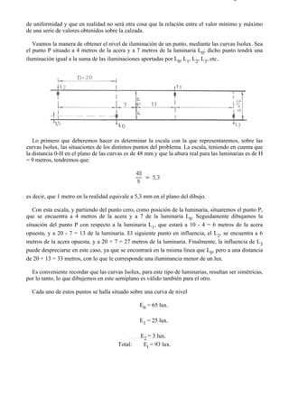 9-4                                                                                    Página 8 de 37



de uniformidad y que en realidad no será otra cosa que la relación entre el valor mínimo y máximo
de una serie de valores obtenidos sobre la calzada.

   Veamos la manera de obtener el nivel de iluminación de un punto, mediante las curvas Isolux. Sea
el punto P situado a 4 metros de la acera y a 7 metros de la luminaria L0; dicho punto tendrá una
iluminación igual a la suma de las iluminaciones aportadas por L0, L1, L2, L3, etc..




   Lo primero que deberemos hacer es determinar la escala con la que representaremos, sobre las
curvas Isolux, las situaciones de los distintos puntos del problema. La escala, teniendo en cuenta que
la distancia 0-H en el plano de las curvas es de 48 mm y que la altura real para las luminarias es de H
= 9 metros, tendremos que:




es decir, que 1 metro en la realidad equivale a 5,3 mm en el plano del dibujo.

   Con esta escala, y partiendo del punto cero, como posición de la luminaria, situaremos el punto P,
que se encuentra a 4 metros de la acera y a 7 de la luminaria L0. Seguidamente dibujamos la
situación del punto P con respecto a la luminaria L1, que estará a 10 - 4 = 6 metros de la acera
opuesta, y a 20 - 7 = 13 de la luminaria. El siguiente punto en influencia, el L2, se encuentra a 6
metros de la acera opuesta, y a 20 + 7 = 27 metros de la luminaria. Finalmente, la influencia de L3
puede despreciarse en este caso, ya que se encontrará en la misma línea que L0, pero a una distancia
de 20 + 13 = 33 metros, con lo que le corresponde una iluminancia menor de un lux.

  Es conveniente recordar que las curvas Isolux, para este tipo de luminarias, resultan ser simétricas,
por lo tanto, lo que dibujemos en este semiplano es válido también para el otro.

  Cada uno de estos puntos se halla situado sobre una curva de nivel

                                                 E0 = 65 lux.

                                                 E1 = 25 lux.

                                                 E2 = 3 lux.
                                       Total:     Et = 93 lux.




file://C:Documents%20and%20SettingsgabrielEscritorioAAAELECTRICAS9-4....             28/03/2007
 