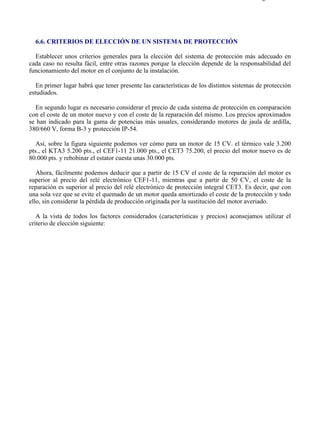 6-6                                                                                      Página 1 de 2




  6.6. CRITERIOS DE ELECCIÓN DE UN SISTEMA DE PROTECCIÓN

  Establecer unos criterios generales para la elección del sistema de protección más adecuado en
cada caso no resulta fácil, entre otras razones porque la elección depende de la responsabilidad del
funcionamiento del motor en el conjunto de la instalación.

   En primer lugar habrá que tener presente las características de los distintos sistemas de protección
estudiados.

  En segundo lugar es necesario considerar el precio de cada sistema de protección en comparación
con el coste de un motor nuevo y con el coste de la reparación del mismo. Los precios aproximados
se han indicado para la gama de potencias más usuales, considerando motores de jaula de ardilla,
380/660 V, forma B-3 y protección IP-54.

   Así, sobre la figura siguiente podemos ver cómo para un motor de 15 CV. el térmico vale 3.200
pts., el KTA3 5.200 pts., el CEF1-11 21.000 pts., el CET3 75.200, el precio del motor nuevo es de
80.000 pts. y rebobinar el estator cuesta unas 30.000 pts.

   Ahora, fácilmente podemos deducir que a partir de 15 CV el coste de la reparación del motor es
superior al precio del relé electrónico CEF1-11, mientras que a partir de 50 CV, el coste de la
reparación es superior al precio del relé electrónico de protección integral CET3. Es decir, que con
una sola vez que se evite el quemado de un motor queda amortizado el coste de la protección y todo
ello, sin considerar la pérdida de producción originada por la sustitución del motor averiado.

   A la vista de todos los factores considerados (características y precios) aconsejamos utilizar el
criterio de elección siguiente:




file://C:Documents%20and%20SettingsgabrielEscritorioAAAELECTRICAS6-6....             28/03/2007
 