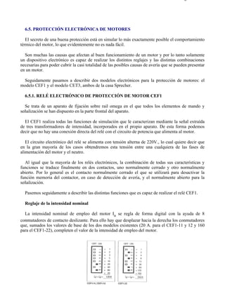 6-5                                                                                      Página 1 de 5




  6.5. PROTECCIÓN ELECTRÓNICA DE MOTORES

   El secreto de una buena protección está en simular lo más exactamente posible el comportamiento
térmico del motor, lo que evidentemente no es nada fácil.

  Son muchas las causas que afectan al buen funcionamiento de un motor y por lo tanto solamente
un dispositivo electrónico es capaz de realizar los distintos reglajes y las distintas combinaciones
necesarias para poder cubrir la casi totalidad de las posibles causas de avería que se pueden presentar
en un motor.

 Seguidamente pasamos a describir dos modelos electrónicos para la protección de motores: el
modelo CEF1 y el modelo CET3, ambos de la casa Sprecher.

  6.5.1. RELÉ ELECTRÓNICO DE PROTECCIÓN DE MOTOR CEF1

  Se trata de un aparato de fijación sobre rail omega en el que todos los elementos de mando y
señalización se han dispuesto en la parte frontal del aparato.

  El CEF1 realiza todas las funciones de simulación que le caracterizan mediante la señal extraída
de tres transformadores de intensidad, incorporados en el propio aparato. De esta forma podemos
decir que no hay una conexión directa del relé con el circuito de potencia que alimenta al motor.

   El circuito electrónico del relé se alimenta con tensión alterna de 220V., lo cual quiere decir que
en la gran mayoría de los casos obtendremos esta tensión entre una cualquiera de las fases de
alimentación del motor y el neutro.

  Al igual que la mayoría de los relés electrónicos, la combinación de todas sus características y
funciones se traduce finalmente en dos contactos, uno normalmente cerrado y otro normalmente
abierto. Por lo general es el contacto normalmente cerrado el que se utilizará para desactivar la
función memoria del contactor, en caso de detección de avería, y el normalmente abierto para la
señalización.

  Pasemos seguidamente a describir las distintas funciones que es capaz de realizar el relé CEF1.

  Reglaje de la intensidad nominal

  La intensidad nominal de empleo del motor In se regla de forma digital con la ayuda de 8
conmutadores de contacto deslizante. Para ello hay que desplazar hacia la derecha los conmutadores
que, sumados los valores de base de los dos modelos existentes (20 A. para el CEF1-11 y 12 y 160
para el CEF1-22), completen el valor de la intensidad de empleo del motor.




file://C:Documents%20and%20SettingsgabrielEscritorioAAAELECTRICAS6-5....             28/03/2007
 