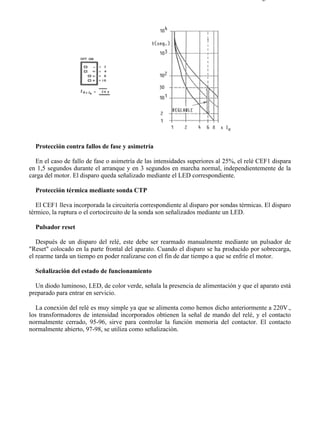 6-5                                                                                     Página 3 de 5




  Protección contra fallos de fase y asimetría

  En el caso de fallo de fase o asimetría de las intensidades superiores al 25%, el relé CEF1 dispara
en 1,5 segundos durante el arranque y en 3 segundos en marcha normal, independientemente de la
carga del motor. El disparo queda señalizado mediante el LED correspondiente.

  Protección térmica mediante sonda CTP

   El CEF1 lleva incorporada la circuitería correspondiente al disparo por sondas térmicas. El disparo
térmico, la ruptura o el cortocircuito de la sonda son señalizados mediante un LED.

  Pulsador reset

   Después de un disparo del relé, este debe ser rearmado manualmente mediante un pulsador de
"Reset" colocado en la parte frontal del aparato. Cuando el disparo se ha producido por sobrecarga,
el rearme tarda un tiempo en poder realizarse con el fin de dar tiempo a que se enfríe el motor.

  Señalización del estado de funcionamiento

  Un diodo luminoso, LED, de color verde, señala la presencia de alimentación y que el aparato está
preparado para entrar en servicio.

   La conexión del relé es muy simple ya que se alimenta como hemos dicho anteriormente a 220V.,
los transformadores de intensidad incorporados obtienen la señal de mando del relé, y el contacto
normalmente cerrado, 95-96, sirve para controlar la función memoria del contactor. El contacto
normalmente abierto, 97-98, se utiliza como señalización.




file://C:Documents%20and%20SettingsgabrielEscritorioAAAELECTRICAS6-5....            28/03/2007
 