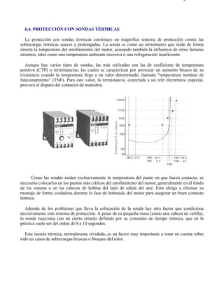 6-4                                                                                    Página 1 de 2




  6.4. PROTECCIÓN CON SONDAS TÉRMICAS

   La protección con sondas térmicas constituye un magnífico sistema de protección contra las
sobrecargas térmicas suaves y prolongadas. La sonda es como un termómetro que mide de forma
directa la temperatura del arrollamiento del motor, acusando también la influencia de otros factores
externos, tales como una temperatura ambiente excesiva o una refrigeración insuficiente.

   Aunque hay varios tipos de sondas, las más utilizadas son las de coeficiente de temperatura
positivo (CTP) o termistancias, las cuales se caracterizan por provocar un aumento brusco de su
resistencia cuando la temperatura llega a un valor determinado, llamado "temperatura nominal de
funcionamiento" (TNF). Para este valor, la termistancia, conectada a un relé electrónico especial,
provoca el disparo del contactor de maniobra.




      Como las sondas miden exclusivamente la temperatura del punto en que hacen contacto, es
necesario colocarlas en los puntos más críticos del arrollamiento del motor; generalmente en el fondo
de las ranuras o en las cabezas de bobina del lado de salida del aire. Esto obliga a efectuar su
montaje de forma cuidadosa durante la fase de bobinado del motor para asegurar un buen contacto
térmico.

   Además de los problemas que lleva la colocación de la sonda hay otro factor que condiciona
decisivamente este sistema de protección. A pesar de su pequeña masa (como una cabeza de cerilla),
la sonda reacciona con un cierto retardo definido por su constante de tiempo térmica, que en la
práctica suele ser del orden de 8 a 10 segundos.

  Esta inercia térmica, normalmente olvidada, es un factor muy importante a tener en cuenta sobre
todo en casos de sobrecargas bruscas o bloqueo del rotor.




file://C:Documents%20and%20SettingsgabrielEscritorioAAAELECTRICAS6-4....           28/03/2007
 