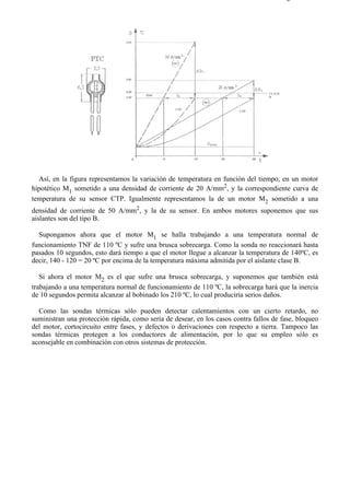6-4                                                                                   Página 2 de 2




  Así, en la figura representamos la variación de temperatura en función del tiempo, en un motor
hipotético M1 sometido a una densidad de corriente de 20 A/mm2, y la correspondiente curva de
temperatura de su sensor CTP. Igualmente representamos la de un motor M2 sometido a una
densidad de corriente de 50 A/mm2, y la de su sensor. En ambos motores suponemos que sus
aislantes son del tipo B.

  Supongamos ahora que el motor M1 se halla trabajando a una temperatura normal de
funcionamiento TNF de 110 ºC y sufre una brusca sobrecarga. Como la sonda no reaccionará hasta
pasados 10 segundos, esto dará tiempo a que el motor llegue a alcanzar la temperatura de 140ºC, es
decir, 140 - 120 = 20 ºC por encima de la temperatura máxima admitida por el aislante clase B.

   Si ahora el motor M2 es el que sufre una brusca sobrecarga, y suponemos que también está
trabajando a una temperatura normal de funcionamiento de 110 ºC, la sobrecarga hará que la inercia
de 10 segundos permita alcanzar al bobinado los 210 ºC, lo cual produciría serios daños.

  Como las sondas térmicas sólo pueden detectar calentamientos con un cierto retardo, no
suministran una protección rápida, como sería de desear, en los casos contra fallos de fase, bloqueo
del motor, cortocircuito entre fases, y defectos o derivaciones con respecto a tierra. Tampoco las
sondas térmicas protegen a los conductores de alimentación, por lo que su empleo sólo es
aconsejable en combinación con otros sistemas de protección.




file://C:Documents%20and%20SettingsgabrielEscritorioAAAELECTRICAS6-4....          28/03/2007
 