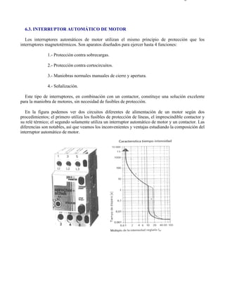 6-3                                                                                     Página 1 de 3




  6.3. INTERRUPTOR AUTOMÁTICO DE MOTOR

   Los interruptores automáticos de motor utilizan el mismo principio de protección que los
interruptores magnetotérmicos. Son aparatos diseñados para ejercer hasta 4 funciones:

               1.- Protección contra sobrecargas.

               2.- Protección contra cortocircuitos.

               3.- Maniobras normales manuales de cierre y apertura.

               4.- Señalización.

  Este tipo de interruptores, en combinación con un contactor, constituye una solución excelente
para la maniobra de motores, sin necesidad de fusibles de protección.

   En la figura podemos ver dos circuitos diferentes de alimentación de un motor según dos
procedimientos; el primero utiliza los fusibles de protección de líneas, el imprescindible contactor y
su relé térmico; el segundo solamente utiliza un interruptor automático de motor y un contactor. Las
diferencias son notables, así que veamos los inconvenientes y ventajas estudiando la composición del
interruptor automático de motor.




file://C:Documents%20and%20SettingsgabrielEscritorioAAAELECTRICAS6-3....            28/03/2007
 
