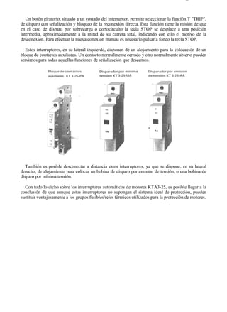 6-3                                                                                      Página 3 de 3



   Un botón giratorio, situado a un costado del interruptor, permite seleccionar la función T "TRIP",
de disparo con señalización y bloqueo de la reconexión directa. Esta función tiene la misión de que
en el caso de disparo por sobrecarga o cortocircuito la tecla STOP se desplace a una posición
intermedia, aproximadamente a la mitad de su carrera total, indicando con ello el motivo de la
desconexión. Para efectuar la nueva conexión manual es necesario pulsar a fondo la tecla STOP.

   Estos interruptores, en su lateral izquierdo, disponen de un alojamiento para la colocación de un
bloque de contactos auxiliares. Un contacto normalmente cerrado y otro normalmente abierto pueden
servirnos para todas aquellas funciones de señalización que deseemos.




   También es posible desconectar a distancia estos interruptores, ya que se dispone, en su lateral
derecho, de alojamiento para colocar un bobina de disparo por emisión de tensión, o una bobina de
disparo por mínima tensión.

  Con todo lo dicho sobre los interruptores automáticos de motores KTA3-25, es posible llegar a la
conclusión de que aunque estos interruptores no supongan el sistema ideal de protección, pueden
sustituir ventajosamente a los grupos fusibles/relés térmicos utilizados para la protección de motores.




file://C:Documents%20and%20SettingsgabrielEscritorioAAAELECTRICAS6-3....             28/03/2007
 