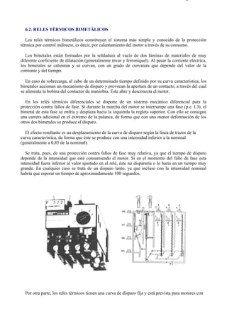6-2                                                                                       Página 1 de 2




  6.2. RELES TÉRMICOS BIMETÁLICOS

   Los relés térmicos bimetálicos constituyen el sistema más simple y conocido de la protección
térmica por control indirecto, es decir, por calentamiento del motor a través de su consumo.

   Los bimetales están formados por la soldadura al vacío de dos láminas de materiales de muy
diferente coeficiente de dilatación (generalmente ínvar y ferroniquel). Al pasar la corriente eléctrica,
los bimetales se calientan y se curvan, con un grado de curvatura que depende del valor de la
corriente y del tiempo.

   En caso de sobrecarga, al cabo de un determinado tiempo definido por su curva característica, los
bimetales accionan un mecanismo de disparo y provocan la apertura de un contacto, a través del cual
se alimenta la bobina del contactor de maniobra. Este abre y desconecta el motor.

   En los relés térmicos diferenciales se dispone de un sistema mecánico diferencial para la
protección contra fallos de fase. Si durante la marcha del motor se interrumpe una fase (p.e. L3), el
bimetal de esta fase se enfría y desplaza hacia la izquierda la regleta superior. Con ello se consigue
una carrera adicional en el extremo de la palanca, de forma que con una menor deformación de los
otros dos bimetales se produce el disparo.

  El efecto resultante es un desplazamiento de la curva de disparo según la línea de trazos de la
curva característica, de forma que éste se produce con una intensidad inferior a la nominal
(generalmente a 0,85 de la nominal).

   Se trata, pues, de una protección contra fallos de fase muy relativa, ya que el tiempo de disparo
depende de la intensidad que esté consumiendo el motor. Si en el momento del fallo de fase esta
intensidad fuera inferior al valor ajustado en el relé, éste no dispararía o lo haría en un tiempo muy
grande. En cualquier caso se trata de un disparo lento, ya que incluso con la intensidad nominal
habría que esperar un tiempo de aproximadamente 100 segundos.




  Por otra parte, los relés térmicos tienen una curva de disparo fija y está prevista para motores con



file://C:Documents%20and%20SettingsgabrielEscritorioAAAELECTRICAS6-2....              28/03/2007
 