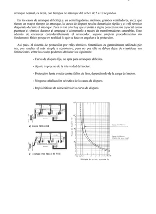 6-2                                                                                      Página 2 de 2



arranque normal, es decir, con tiempos de arranque del orden de 5 a 10 segundos.

   En los casos de arranque difícil (p.e. en centrifugadoras, molinos, grandes ventiladores, etc.), que
tienen un mayor tiempo de arranque, la curva de disparo resulta demasiado rápida y el relé térmico
dispararía durante el arranque. Para evitar esto hay que recurrir a algún procedimiento especial como
puentear el térmico durante el arranque o alimentarlo a través de transformadores saturables. Esto
además de encarecer considerablemente el arrancador, supone emplear procedimientos sin
fundamento físico porque en realidad lo que se hace es engañar a la protección.

   Así pues, el sistema de protección por relés térmicos bimetálicos es generalmente utilizado por
ser, con mucho, el más simple y económico, pero no por ello se deben dejar de considerar sus
limitaciones, entre las cuales podemos destacar las siguientes:

               - Curva de disparo fija, no apta para arranques difíciles.

               - Ajuste impreciso de la intensidad del motor.

               - Protección lenta o nula contra fallos de fase, dependiendo de la carga del motor.

               - Ninguna señalización selectiva de la causa de disparo.

               - Imposibilidad de autocontrolar la curva de disparo.




file://C:Documents%20and%20SettingsgabrielEscritorioAAAELECTRICAS6-2....             28/03/2007
 