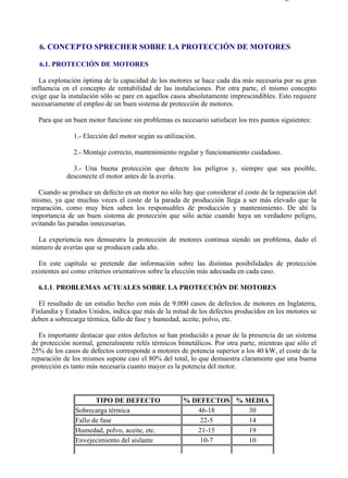 6-1                                                                                    Página 1 de 2




  6. CONCEPTO SPRECHER SOBRE LA PROTECCIÓN DE MOTORES

  6.1. PROTECCIÓN DE MOTORES

   La explotación óptima de la capacidad de los motores se hace cada día más necesaria por su gran
influencia en el concepto de rentabilidad de las instalaciones. Por otra parte, el mismo concepto
exige que la instalación sólo se pare en aquellos casos absolutamente imprescindibles. Esto requiere
necesariamente el empleo de un buen sistema de protección de motores.

  Para que un buen motor funcione sin problemas es necesario satisfacer los tres puntos siguientes:

              1.- Elección del motor según su utilización.

              2.- Montaje correcto, mantenimiento regular y funcionamiento cuidadoso.

              3.- Una buena protección que detecte los peligros y, siempre que sea posible,
            desconecte el motor antes de la avería.

  Cuando se produce un defecto en un motor no sólo hay que considerar el coste de la reparación del
mismo, ya que muchas veces el coste de la parada de producción llega a ser más elevado que la
reparación, como muy bien saben los responsables de producción y mantenimiento. De ahí la
importancia de un buen sistema de protección que sólo actúe cuando haya un verdadero peligro,
evitando las paradas innecesarias.

  La experiencia nos demuestra la protección de motores continua siendo un problema, dado el
número de averías que se producen cada año.

  En este capítulo se pretende dar información sobre las distintas posibilidades de protección
existentes así como criterios orientativos sobre la elección más adecuada en cada caso.

  6.1.1. PROBLEMAS ACTUALES SOBRE LA PROTECCIÓN DE MOTORES

  El resultado de un estudio hecho con más de 9.000 casos de defectos de motores en Inglaterra,
Finlandia y Estados Unidos, indica que más de la mitad de los defectos producidos en los motores se
deben a sobrecarga térmica, fallo de fase y humedad, aceite, polvo, etc.

  Es importante destacar que estos defectos se han producido a pesar de la presencia de un sistema
de protección normal, generalmente relés térmicos bimetálicos. Por otra parte, mientras que sólo el
25% de los casos de defectos corresponde a motores de potencia superior a los 40 kW, el coste de la
reparación de los mismos supone casi el 80% del total, lo que demuestra claramente que una buena
protección es tanto más necesaria cuanto mayor es la potencia del motor.



                      TIPO DE DEFECTO                % DEFECTOS % MEDIA
               Sobrecarga térmica                       46-18      30
               Fallo de fase                             22-5      14
               Humedad, polvo, aceite, etc.             21-15      19
               Envejecimiento del aislante               10-7      10




file://C:Documents%20and%20SettingsgabrielEscritorioAAAELECTRICAS6-1....           28/03/2007
 