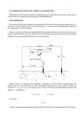5-9                                                                                       Página 1 de 2




  5.9. MEDIDAS DE TOMAS DE TIERRA. TELURÓMETRO

   Directamente sería imposible medir la resistencia de una toma de tierra, por lo que se hace precisa
la utilización de un aparato especial llamado "TELURÓMETRO".

  TELURÓMETRO

   Este aparato se basa en el método de compensación y funciona con un generador magneto de C.A,
que lleva un transformador en serie de relación exacta 1:1, es decir, que la intensidad por el primario
es siempre igual a la del secundario.

   Según se muestra en la figura, disponiendo de dos pequeños electrodos clavados en el suelo, como
tomas de tierra auxiliares (R1, R2), además de la toma de tierra que queremos medir (Rt), ya pueden
establecerse las ecuaciones que resuelven el circuito eléctrico.




   Dando vueltas a la manivela de la magneto y ajustando al mismo tiempo el potenciómetro de
manera que por el galvanómetro no pase intensidad, tendremos que esto sucederá cuando las
tensiones E = r I2 y E = Rt I1 sean iguales, pero como por otra parte, las intensidades también serán
iguales I1 = I2 tendremos:




  y por tanto:



  Es decir, la resistencia que marque el potenciómetro será igual a la resistencia de la toma de tierra.




file://C:Documents%20and%20SettingsgabrielEscritorioAAAELECTRICAS5-9....              28/03/2007
 