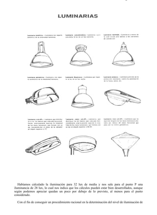 9-4                                                                                Página 10 de 37




   Habíamos calculado la iluminación para 32 lux de media y nos sale para el punto P una
iluminancia de 28 lux, lo cual nos indica que los cálculos pueden estar bien desarrollados, aunque
según podemos apreciar quedan un poco por debajo de lo previsto, al menos para el punto
considerado.

  Con el fin de conseguir un procedimiento racional en la determinación del nivel de iluminación de



file://C:Documents%20and%20SettingsgabrielEscritorioAAAELECTRICAS9-4....         28/03/2007
 