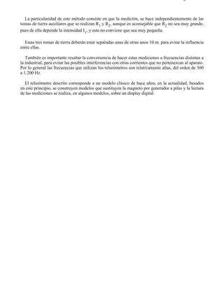 5-9                                                                                        Página 2 de 2



  La particularidad de este método consiste en que la medición, se hace independientemente de las
tomas de tierra auxiliares que se realizan R1 y R2, aunque es aconsejable que R2 no sea muy grande,
pues de ella depende la intensidad I1, y esta no conviene que sea muy pequeña.

  Estas tres tomas de tierra deberán estar separadas unas de otras unos 10 m. para evitar la influencia
entre ellas.

   También es importante resaltar la conveniencia de hacer estas mediciones a frecuencias distintas a
la industrial, para evitar las posibles interferencias con otras corrientes que no pertenezcan al aparato.
Por lo general las frecuencias que utilizan los telurómetros son relativamente altas, del orden de 500
a 1.200 Hz.

  El telurómetro descrito corresponde a un modelo clásico de hace años; en la actualidad, basados
en este principio, se construyen modelos que sustituyen la magneto por generador a pilas y la lectura
de las mediciones se realiza, en algunos modelos, sobre un display digital.




file://C:Documents%20and%20SettingsgabrielEscritorioAAAELECTRICAS5-9....                28/03/2007
 