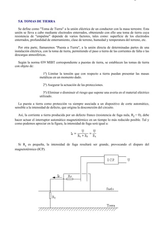5-8                                                                                         Página 1 de 7




  5.8. TOMAS DE TIERRA

   Se define como "Toma de Tierra" a la unión eléctrica de un conductor con la masa terrestre. Esta
unión se lleva a cabo mediante electrodos enterrados, obteniendo con ello una toma de tierra cuya
resistencia de "empalme" depende de varios factores, tales como: superficie de los electrodos
enterrados, profundidad de enterramiento, clase de terreno, humedad y temperatura del terreno, etc.

   Por otra parte, llamaremos "Puesta a Tierra", a la unión directa de determinadas partes de una
instalación eléctrica, con la toma de tierra, permitiendo el paso a tierra de las corrientes de falta o las
descargas atmosféricas.

  Según la norma 039 MIBT correspondiente a puestas de tierra, se establecen las tomas de tierra
con objeto de:

                    1º) Limitar la tensión que con respecto a tierra puedan presentar las masas
                   metálicas en un momento dado.

                      2º) Asegurar la actuación de las protecciones.

                      3º) Eliminar o disminuir el riesgo que supone una avería en el material eléctrico
                   utilizado.

  La puesta a tierra como protección va siempre asociada a un dispositivo de corte automático,
sensible a la intensidad de defecto, que origina la desconexión del circuito.

  Así, la corriente a tierra producida por un defecto franco (resistencia de fuga nula, Rf = 0), debe
hacer actuar el interruptor automático magnetotérmico en un tiempo lo más reducido posible. Tal y
como podemos apreciar en la figura, la intensidad de fuga será igual a:




  Si Rt es pequeña, la intensidad de fuga resultará ser grande, provocando el disparo del
magnetotérmico (ICP).




file://C:Documents%20and%20SettingsgabrielEscritorioAAAELECTRICAS5-8....                28/03/2007
 
