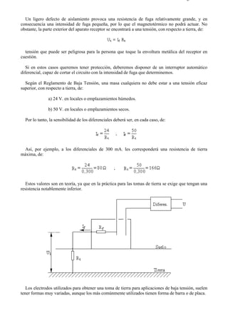 5-8                                                                                       Página 2 de 7



  Un ligero defecto de aislamiento provoca una resistencia de fuga relativamente grande, y en
consecuencia una intensidad de fuga pequeña, por lo que el magnetotérmico no podrá actuar. No
obstante, la parte exterior del aparato receptor se encontrará a una tensión, con respecto a tierra, de:



  tensión que puede ser peligrosa para la persona que toque la envoltura metálica del receptor en
cuestión.

   Si en estos casos queremos tener protección, deberemos disponer de un interruptor automático
diferencial, capaz de cortar el circuito con la intensidad de fuga que determinemos.

  Según el Reglamento de Baja Tensión, una masa cualquiera no debe estar a una tensión eficaz
superior, con respecto a tierra, de:

               a) 24 V. en locales o emplazamientos húmedos.

               b) 50 V. en locales o emplazamientos secos.

  Por lo tanto, la sensibilidad de los diferenciales deberá ser, en cada caso, de:




 Así, por ejemplo, a los diferenciales de 300 mA. les corresponderá una resistencia de tierra
máxima, de:




   Estos valores son en teoría, ya que en la práctica para las tomas de tierra se exige que tengan una
resistencia notablemente inferior.




   Los electrodos utilizados para obtener una toma de tierra para aplicaciones de baja tensión, suelen
tener formas muy variadas, aunque los más comúnmente utilizados tienen forma de barra o de placa.



file://C:Documents%20and%20SettingsgabrielEscritorioAAAELECTRICAS5-8....              28/03/2007
 