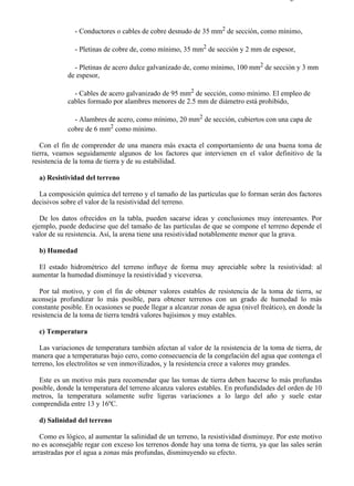 5-8                                                                                     Página 4 de 7



               - Conductores o cables de cobre desnudo de 35 mm2 de sección, como mínimo,

               - Pletinas de cobre de, como mínimo, 35 mm2 de sección y 2 mm de espesor,

              - Pletinas de acero dulce galvanizado de, como mínimo, 100 mm2 de sección y 3 mm
            de espesor,

              - Cables de acero galvanizado de 95 mm2 de sección, como mínimo. El empleo de
            cables formado por alambres menores de 2.5 mm de diámetro está prohibido,

              - Alambres de acero, como mínimo, 20 mm2 de sección, cubiertos con una capa de
            cobre de 6 mm2 como mínimo.

   Con el fin de comprender de una manera más exacta el comportamiento de una buena toma de
tierra, veamos seguidamente algunos de los factores que intervienen en el valor definitivo de la
resistencia de la toma de tierra y de su estabilidad.

  a) Resistividad del terreno

  La composición química del terreno y el tamaño de las partículas que lo forman serán dos factores
decisivos sobre el valor de la resistividad del terreno.

   De los datos ofrecidos en la tabla, pueden sacarse ideas y conclusiones muy interesantes. Por
ejemplo, puede deducirse que del tamaño de las partículas de que se compone el terreno depende el
valor de su resistencia. Así, la arena tiene una resistividad notablemente menor que la grava.

  b) Humedad

  El estado hidrométrico del terreno influye de forma muy apreciable sobre la resistividad: al
aumentar la humedad disminuye la resistividad y viceversa.

   Por tal motivo, y con el fin de obtener valores estables de resistencia de la toma de tierra, se
aconseja profundizar lo más posible, para obtener terrenos con un grado de humedad lo más
constante posible. En ocasiones se puede llegar a alcanzar zonas de agua (nivel freático), en donde la
resistencia de la toma de tierra tendrá valores bajísimos y muy estables.

  c) Temperatura

   Las variaciones de temperatura también afectan al valor de la resistencia de la toma de tierra, de
manera que a temperaturas bajo cero, como consecuencia de la congelación del agua que contenga el
terreno, los electrolitos se ven inmovilizados, y la resistencia crece a valores muy grandes.

  Este es un motivo más para recomendar que las tomas de tierra deben hacerse lo más profundas
posible, donde la temperatura del terreno alcanza valores estables. En profundidades del orden de 10
metros, la temperatura solamente sufre ligeras variaciones a lo largo del año y suele estar
comprendida entre 13 y 16ºC.

  d) Salinidad del terreno

   Como es lógico, al aumentar la salinidad de un terreno, la resistividad disminuye. Por este motivo
no es aconsejable regar con exceso los terrenos donde hay una toma de tierra, ya que las sales serán
arrastradas por el agua a zonas más profundas, disminuyendo su efecto.




file://C:Documents%20and%20SettingsgabrielEscritorioAAAELECTRICAS5-8....            28/03/2007
 