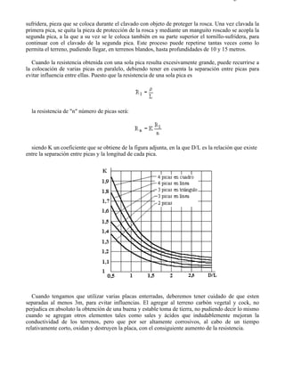 5-8                                                                                      Página 7 de 7



sufridera, pieza que se coloca durante el clavado con objeto de proteger la rosca. Una vez clavada la
primera pica, se quita la pieza de protección de la rosca y mediante un manguito roscado se acopla la
segunda pica, a la que a su vez se le coloca también en su parte superior el tornillo-sufridera, para
continuar con el clavado de la segunda pica. Este proceso puede repetirse tantas veces como lo
permita el terreno, pudiendo llegar, en terrenos blandos, hasta profundidades de 10 y 15 metros.

   Cuando la resistencia obtenida con una sola pica resulta excesivamente grande, puede recurrirse a
la colocación de varias picas en paralelo, debiendo tener en cuenta la separación entre picas para
evitar influencia entre ellas. Puesto que la resistencia de una sola pica es




  la resistencia de "n" número de picas será:




  siendo K un coeficiente que se obtiene de la figura adjunta, en la que D/L es la relación que existe
entre la separación entre picas y la longitud de cada pica.




   Cuando tengamos que utilizar varias placas enterradas, deberemos tener cuidado de que esten
separadas al menos 3m, para evitar influencias. El agregar al terreno carbón vegetal y cock, no
perjudica en absoluto la obtención de una buena y estable toma de tierra, no pudiendo decir lo mismo
cuando se agregan otros elementos tales como sales y ácidos que indudablemente mejoran la
conductividad de los terrenos, pero que por ser altamente corrosivos, al cabo de un tiempo
relativamente corto, oxidan y destruyen la placa, con el consiguiente aumento de la resistencia.




file://C:Documents%20and%20SettingsgabrielEscritorioAAAELECTRICAS5-8....             28/03/2007
 