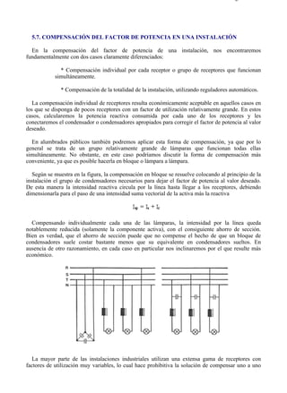 5-7                                                                                   Página 1 de 7




  5.7. COMPENSACIÓN DEL FACTOR DE POTENCIA EN UNA INSTALACIÓN

  En la compensación del factor de potencia de una instalación, nos encontraremos
fundamentalmente con dos casos claramente diferenciados:

              * Compensación individual por cada receptor o grupo de receptores que funcionan
            simultáneamente.

              * Compensación de la totalidad de la instalación, utilizando reguladores automáticos.

   La compensación individual de receptores resulta económicamente aceptable en aquellos casos en
los que se disponga de pocos receptores con un factor de utilización relativamente grande. En estos
casos, calcularemos la potencia reactiva consumida por cada uno de los receptores y les
conectaremos el condensador o condensadores apropiados para corregir el factor de potencia al valor
deseado.

  En alumbrados públicos también podremos aplicar esta forma de compensación, ya que por lo
general se trata de un grupo relativamente grande de lámparas que funcionan todas ellas
simultáneamente. No obstante, en este caso podríamos discutir la forma de compensación más
conveniente, ya que es posible hacerla en bloque o lámpara a lámpara.

   Según se muestra en la figura, la compensación en bloque se resuelve colocando al principio de la
instalación el grupo de condensadores necesarios para dejar el factor de potencia al valor deseado.
De esta manera la intensidad reactiva circula por la línea hasta llegar a los receptores, debiendo
dimensionarla para el paso de una intensidad suma vectorial de la activa más la reactiva




  Compensando individualmente cada una de las lámparas, la intensidad por la línea queda
notablemente reducida (solamente la componente activa), con el consiguiente ahorro de sección.
Bien es verdad, que el ahorro de sección puede que no compense el hecho de que un bloque de
condensadores suele costar bastante menos que su equivalente en condensadores sueltos. En
ausencia de otro razonamiento, en cada caso en particular nos inclinaremos por el que resulte más
económico.




   La mayor parte de las instalaciones industriales utilizan una extensa gama de receptores con
factores de utilización muy variables, lo cual hace prohibitiva la solución de compensar uno a uno




file://C:Documents%20and%20SettingsgabrielEscritorioAAAELECTRICAS5-7....          28/03/2007
 