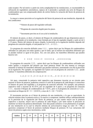 5-7                                                                                          Página 2 de 7



cada receptor. Por tal motivo a partir de cierta complejidad de las instalaciones, es recomendable la
utilización de reguladores automáticos, capaces de ir poniendo o quitando una serie de bloques de
condensadores que van compensando dentro de ciertos límites la variación del factor de potencia de
la instalación.

   La mayor o menor precisión en la regulación del factor de potencia de una instalación, depende de
tres condiciones:

                * Número de pasos del regulador utilizado.

                * Programa de conexión elegido para los pasos.

                * Incremento previsto en el cos ϕ de la instalación.

  El número de pasos, es decir, el número de bloques de condensadores de que disponemos para ir
poniendo o quitando en la instalación, viene limitado por el tipo de regulador elegido y suele ser de 6
ó 12 pasos. Dentro del número de pasos elegido, la precisión en la regulación también depende del
programa de conexión elegido, el cual puede ser 1.1.1.... ó 1.2.2....

   Un programa de conexión definido como 1.1.1.... quiere decir que los bloques de condensadores
utilizados en cada paso son todos iguales y por lo tanto, que el número de maniobras diferentes que
se puedan realizar es igual al de pasos. Así, con seis pasos, las maniobras diferentes que pueden
hacerse son:

                      1   1+1=2     1+1+1 = 3     1+1+1+1= 4       ...1+1+1+1+1+1=6

   Un programa de conexión 1.2.2.... quiere decir que los bloques de condensadores utilizados son
todos iguales a excepción del primero que tiene potencia mitad. De esta manera se consigue
aumentar el número de maniobras diferentes que pueden realizarse, aumentando con ello la precisión
en la regulación. Por ejemplo, un regulador de 6 pasos con un programa de conexión 1.2.2... puede
realizar 11 maniobras diferentes de compensación:

                1 ; 2 ; 2 + 1 = 3 ; 2 + 2 = 4 ; 2 + 2 + 1 = 5 ; ... 2 + 2 + 2 + 2 + 2 + 1 = 11

   Así pues, conociendo la potencia total capacitiva que deseamos inyectar en un circuito para
mejorar el factor de potencia, podremos conocer el valor de la potencia de cada bloque si conocemos
el número de pasos del regulador y el programa de conexión utilizado. Por ejemplo, una potencia
capacitiva total a inyectar de 42 kVA, por un regulador de 6 pasos y un programa de conexión
1.1.1... necesita 6 bloques de condensadores de 7 kVA., pero si el programa de conexión es 1.2.2...
necesitará un bloque de 42 / 11 = 3,8 kVA y cinco de 2 × 3,8 = 7.6 kVA.

   El incremento previsto en el factor de potencia de una instalación, o lo que es equivalente, la
relación mínima entre la potencia activa y la reactiva a compensar, también influye substancialmente
en la precisión de la regulación del factor de potencia, ya que cuanto mayor sea la potencia
capacitiva a inyectar, mayor será la potencia de cada bloque y por tanto menor la precisión en
mantener un factor de potencia determinado. Esta idea puede aclararse si nos planteamos el ejemplo
de una instalación en la cual la relación mínima de activa/reactiva tenga un valor 10 / 100, y
queremos compensar el factor de potencia mediante bloques de potencia 10. Las variaciones del
factor de potencia según estos incrementos, serán:


       Activa       10      10      10      10      10     10      10      10      10      10      10




file://C:Documents%20and%20SettingsgabrielEscritorioAAAELECTRICAS5-7....                   28/03/2007
 