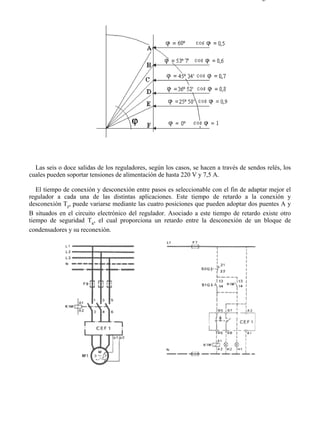 5-7                                                                                    Página 4 de 7




  Las seis o doce salidas de los reguladores, según los casos, se hacen a través de sendos relés, los
cuales pueden soportar tensiones de alimentación de hasta 220 V y 7,5 A.

   El tiempo de conexión y desconexión entre pasos es seleccionable con el fin de adaptar mejor el
regulador a cada una de las distintas aplicaciones. Este tiempo de retardo a la conexión y
desconexión Tr, puede variarse mediante las cuatro posiciones que pueden adoptar dos puentes A y
B situados en el circuito electrónico del regulador. Asociado a este tiempo de retardo existe otro
tiempo de seguridad Ts, el cual proporciona un retardo entre la desconexión de un bloque de
condensadores y su reconexión.




file://C:Documents%20and%20SettingsgabrielEscritorioAAAELECTRICAS5-7....           28/03/2007
 