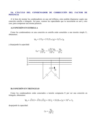5-6                                                                                Página 1 de 2




  5.6. CÁLCULO DEL CONDENSADOR DE CORRECCIÓN DEL FACTOR DE
POTENCIA

  A la hora de montar los condensadores en una red trifásica, estos podrán disponerse según una
conexión estrella o triángulo. Así pues, veamos las capacidades que se necesitarán en uno y otro
caso, para compensar una misma potencia.

  A) CONEXIÓN EN ESTRELLA

  Como los condensadores en una conexión en estrella están sometidos a una tensión simple U,
obtenemos:




y despejando la capacidad:




  B) CONEXIÓN EN TRIÁNGULO

   Como los condensadores están conectados a tensión compuesta E por ser una conexión en
triángulo, obtenemos:




despejando la capacidad:




file://C:Documents%20and%20SettingsgabrielEscritorioAAAELECTRICAS5-6....       28/03/2007
 