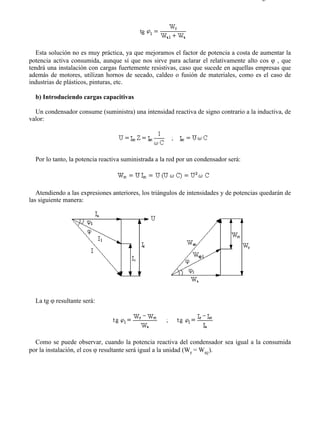 5-5                                                                                    Página 2 de 2




   Esta solución no es muy práctica, ya que mejoramos el factor de potencia a costa de aumentar la
potencia activa consumida, aunque sí que nos sirve para aclarar el relativamente alto cos ϕ , que
tendrá una instalación con cargas fuertemente resistivas, caso que sucede en aquellas empresas que
además de motores, utilizan hornos de secado, caldeo o fusión de materiales, como es el caso de
industrias de plásticos, pinturas, etc.

  b) Introduciendo cargas capacitivas

  Un condensador consume (suministra) una intensidad reactiva de signo contrario a la inductiva, de
valor:




  Por lo tanto, la potencia reactiva suministrada a la red por un condensador será:




   Atendiendo a las expresiones anteriores, los triángulos de intensidades y de potencias quedarán de
las siguiente manera:




  La tg ϕ resultante será:




  Como se puede observar, cuando la potencia reactiva del condensador sea igual a la consumida
por la instalación, el cos ϕ resultante será igual a la unidad (Wr = Wrc).




file://C:Documents%20and%20SettingsgabrielEscritorioAAAELECTRICAS5-5....           28/03/2007
 