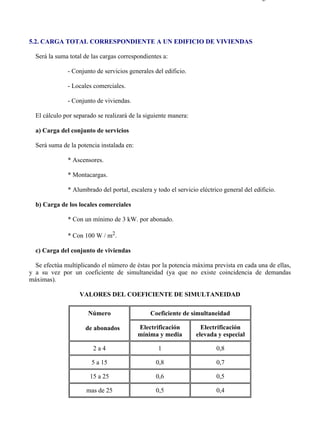 5-2                                                                                      Página 1 de 2




5.2. CARGA TOTAL CORRESPONDIENTE A UN EDIFICIO DE VIVIENDAS

  Será la suma total de las cargas correspondientes a:

              - Conjunto de servicios generales del edificio.

              - Locales comerciales.

              - Conjunto de viviendas.

  El cálculo por separado se realizará de la siguiente manera:

  a) Carga del conjunto de servicios

  Será suma de la potencia instalada en:

              * Ascensores.

              * Montacargas.

              * Alumbrado del portal, escalera y todo el servicio eléctrico general del edificio.

  b) Carga de los locales comerciales

              * Con un mínimo de 3 kW. por abonado.

              * Con 100 W / m2.

  c) Carga del conjunto de viviendas

  Se efectúa multiplicando el número de éstas por la potencia máxima prevista en cada una de ellas,
y a su vez por un coeficiente de simultaneidad (ya que no existe coincidencia de demandas
máximas).

                   VALORES DEL COEFICIENTE DE SIMULTANEIDAD

                      Número                   Coeficiente de simultaneidad

                     de abonados           Electrificación         Electrificación
                                           mínima y media        elevada y especial

                        2a4                       1                      0,8

                        5 a 15                   0,8                     0,7

                       15 a 25                   0,6                     0,5

                     mas de 25                   0,5                     0,4




file://C:Documents%20and%20SettingsgabrielEscritorioAAAELECTRICAS5-2....             28/03/2007
 