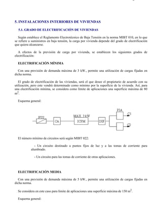 5-1                                                                                   Página 1 de 5




5. INSTALACIONES INTERIORES DE VIVIENDAS

  5.1. GRADO DE ELECTRIFICACIÓN DE VIVIENDAS

  Según establece el Reglamento Electrotécnico de Baja Tensión en la norma MIBT 010, en lo que
se refiere a suministros en baja tensión, la carga por vivienda depende del grado de electrificación
que quiera alcanzarse.

   A efectos de la previsión de carga por vivienda, se establecen los siguientes grados de
electrificación:

  ELECTRIFICACIÓN MÍNIMA

  Con una previsión de demanda máxima de 3 kW., permite una utilización de cargas fijadas en
dicha norma.

   El grado de electrificación de las viviendas, será el que desee el propietario de acuerdo con su
utilización, pero este vendrá determinado como mínimo por la superficie de la vivienda. Así, para
una electrificación mínima, se considera como límite de aplicaciones una superficie máxima de 80
m2.

  Esquema general:




  El número mínimo de circuitos será según MIBT 022:

               - Un circuito destinado a puntos fijos de luz y a las tomas de corriente para
            alumbrado.

              - Un circuito para las tomas de corriente de otras aplicaciones.



  ELECTRIFICACIÓN MEDIA

  Con una previsión de demanda máxima de 5 kW., permite una utilización de cargas fijadas en
dicha norma.

  Se considera en este caso para límite de aplicaciones una superficie máxima de 150 m2.

  Esquema general:




file://C:Documents%20and%20SettingsgabrielEscritorioAAAELECTRICAS5-1....          28/03/2007
 