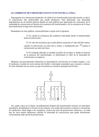 4-9                                                                                       Página 1 de 3




  4.9. CORRIENTE DE CORTOCIRCUITO EN UN PUNTO DE LA LÍNEA

   Supongamos un cortocircuito producido a la salida de un transformador para baja tensión, es decir,
el cortocircuito más desfavorable que puede producirse. Para determinar esta intensidad
dispondremos de un método práctico basado en unas gráficas que representan las variaciones de la
intensidad de cortocircuito en función de la potencia del transformador y de la resistencia de la línea
intercalada hasta el lugar del cortocircuito.

  Basándonos en estas gráficas, el procedimiento a seguir será el siguiente:

                     1º) Se calcula la resistencia del conductor intercalado desde el transformador
                   hasta el cortocircuito.

                     2º) Al valor de resistencia que resulte deberá sumarsele el valor del hilo neutro,
                   cuando el cortocircuito sea entre fase y neutro, y multiplicarlo por      cuando el
                   cortocircuito sea entre dos fases.

                     3º) El resultado obtenido se traslada al gráfico de la figura 5, donde en función
                   de la potencia del transformador, se determinará el valor de la intensidad de
                   cortocircuito en amperios.

   Mediante este procedimiento obtenemos la intensidad de cortocircuito en el punto elegido, y con
él tendremos el poder de corte mínimo del fusible o interruptor automático que vayamos a colocar.
El valor obtenido será en exceso ya que no tenemos en cuenta la reactancia de la línea.




  Así, según vemos en la figura, inmediatamente después del transformador tenemos un interruptor
automático, dividiéndose el circuito en dos ramales, con sendas derivaciones a motores y resistencias
de calefacción. Hasta llegar a los receptores, existen una serie de protecciones selectivas y en cada
uno de estos puntos deberemos calcular la intensidad de cortocircuito para poder dimensionar
correctamente cada una de las protecciones.




file://C:Documents%20and%20SettingsgabrielEscritorioAAAELECTRICAS4-9....              28/03/2007
 