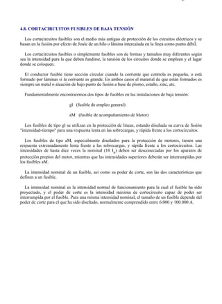 4-8                                                                                     Página 1 de 4




4.8. CORTACIRCUITOS FUSIBLES DE BAJA TENSIÓN

  Los cortacircuitos fusibles son el medio más antiguo de protección de los circuitos eléctricos y se
basan en la fusión por efecto de Joule de un hilo o lámina intercalada en la línea como punto débil.

  Los cortacircuitos fusibles o simplemente fusibles son de formas y tamaños muy diferentes según
sea la intensidad para la que deben fundirse, la tensión de los circuitos donde se empleen y el lugar
donde se coloquen.

   El conductor fusible tiene sección circular cuando la corriente que controla es pequeña, o está
formado por láminas si la corriente es grande. En ambos casos el material de que están formados es
siempre un metal o aleación de bajo punto de fusión a base de plomo, estaño, zinc, etc.

  Fundamentalmente encontraremos dos tipos de fusibles en las instalaciones de baja tensión:

                           gl (fusible de empleo general)

                           aM (fusible de acompañamiento de Motor)

   Los fusibles de tipo gl se utilizan en la protección de líneas, estando diseñada su curva de fusión
"intensidad-tiempo" para una respuesta lenta en las sobrecargas, y rápida frente a los cortocircuitos.

   Los fusibles de tipo aM, especialmente diseñados para la protección de motores, tienen una
respuesta extremadamente lenta frente a las sobrecargas, y rápida frente a los cortocircuitos. Las
intensidades de hasta diez veces la nominal (10 In) deben ser desconectadas por los aparatos de
protección propios del motor, mientras que las intensidades superiores deberán ser interrumpidas por
los fusibles aM.

  La intensidad nominal de un fusible, así como su poder de corte, son las dos características que
definen a un fusible.

   La intensidad nominal es la intensidad normal de funcionamiento para la cual el fusible ha sido
proyectado, y el poder de corte es la intensidad máxima de cortocircuito capaz de poder ser
interrumpida por el fusible. Para una misma intensidad nominal, el tamaño de un fusible depende del
poder de corte para el que ha sido diseñado, normalmente comprendido entre 6.000 y 100.000 A.




file://C:Documents%20and%20SettingsgabrielEscritorioAAAELECTRICAS4-8....            28/03/2007
 