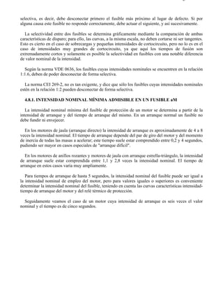 4-8                                                                                       Página 3 de 4



selectiva, es decir, debe desconectar primero el fusible más próximo al lugar de defecto. Si por
alguna causa este fusible no responde correctamente, debe actuar el siguiente, y así sucesivamente.

  La selectividad entre dos fusibles se determina gráficamente mediante la comparación de ambas
características de disparo; para ello, las curvas, a la misma escala, no deben cortarse ni ser tangentes.
Esto es cierto en el caso de sobrecargas y pequeñas intensidades de cortocircuito, pero no lo es en el
caso de intensidades muy grandes de cortocircuito, ya que aquí los tiempos de fusión son
extremadamente cortos y solamente es posible la selectividad en fusibles con una notable diferencia
de valor nominal de la intensidad.

  Según la norma VDE 0636, los fusibles cuyas intensidades nominales se encuentren en la relación
1:1.6, deben de poder desconectar de forma selectiva.

   La norma CEI 269-2, no es tan exigente, y dice que sólo los fusibles cuyas intensidades nominales
estén en la relación 1:2 pueden desconectar de forma selectiva.

  4.8.1. INTENSIDAD NOMINAL MÍNIMA ADMISIBLE EN UN FUSIBLE aM

   La intensidad nominal mínima del fusible de protección de un motor se determina a partir de la
intensidad de arranque y del tiempo de arranque del mismo. En un arranque normal un fusible no
debe fundir ni envejecer.

  En los motores de jaula (arranque directo) la intensidad de arranque es aproximadamente de 4 a 8
veces la intensidad nominal. El tiempo de arranque depende del par de giro del motor y del momento
de inercia de todas las masas a acelerar; este tiempo suele estar comprendido entre 0,2 y 4 segundos,
pudiendo ser mayor en casos especiales de "arranque difícil".

   En los motores de anillos rozantes y motores de jaula con arranque estrella-triángulo, la intensidad
de arranque suele estar comprendida entre 1,1 y 2,8 veces la intensidad nominal. El tiempo de
arranque en estos casos varía muy ampliamente.

   Para tiempos de arranque de hasta 5 segundos, la intensidad nominal del fusible puede ser igual a
la intensidad nominal de empleo del motor, pero para valores iguales o superiores es conveniente
determinar la intensidad nominal del fusible, teniendo en cuenta las curvas características intensidad-
tiempo de arranque del motor y del relé térmico de protección.

  Seguidamente veamos el caso de un motor cuya intensidad de arranque es seis veces el valor
nominal y el tiempo es de cinco segundos.




file://C:Documents%20and%20SettingsgabrielEscritorioAAAELECTRICAS4-8....               28/03/2007
 
